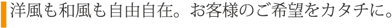 洋風も和風も自由自在。お客様のご希望をカタチに